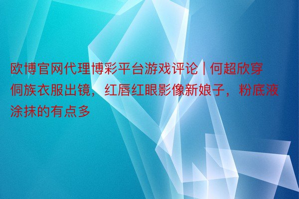 欧博官网代理博彩平台游戏评论 | 何超欣穿侗族衣服出镜，红唇红眼影像新娘子，粉底液涂抹的有点多