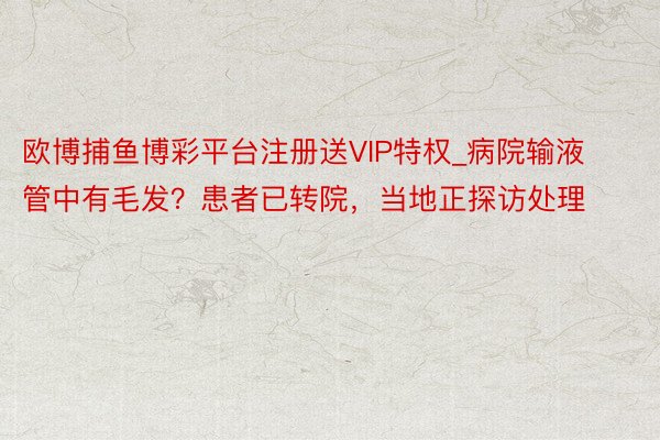 欧博捕鱼博彩平台注册送VIP特权_病院输液管中有毛发？患者已转院，当地正探访处理
