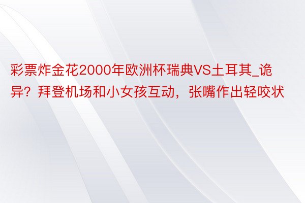 彩票炸金花2000年欧洲杯瑞典VS土耳其_诡异？拜登机场和小女孩互动，张嘴作出轻咬状