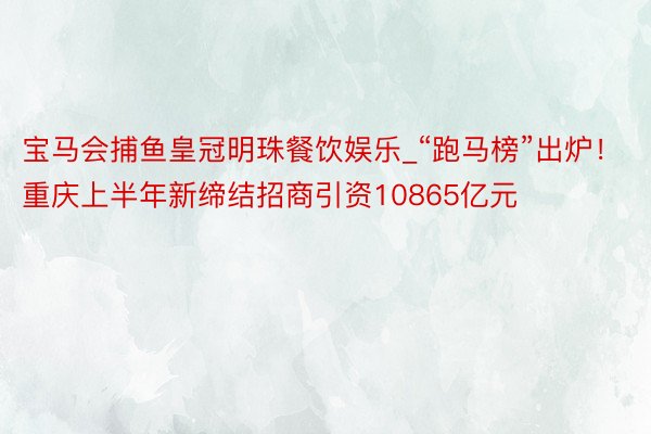 宝马会捕鱼皇冠明珠餐饮娱乐_“跑马榜”出炉！重庆上半年新缔结招商引资10865亿元