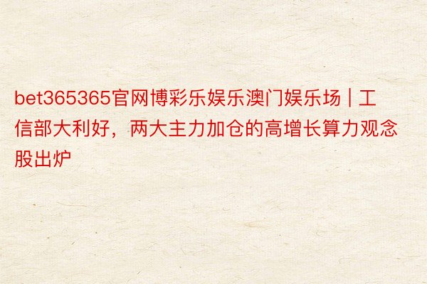bet365365官网博彩乐娱乐澳门娱乐场 | 工信部大利好，两大主力加仓的高增长算力观念股出炉