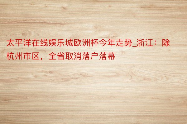 太平洋在线娱乐城欧洲杯今年走势_浙江：除杭州市区，全省取消落户落幕
