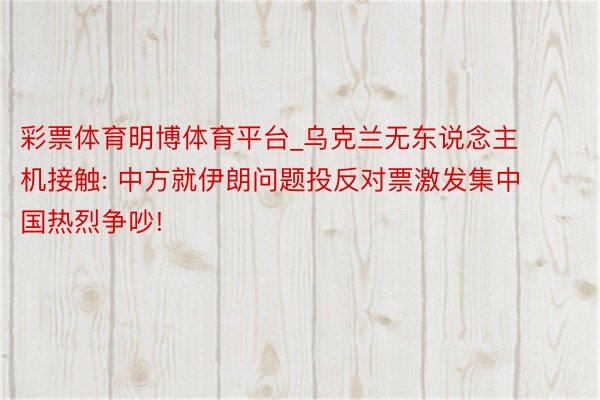 彩票体育明博体育平台_乌克兰无东说念主机接触: 中方就伊朗问题投反对票激发集中国热烈争吵!