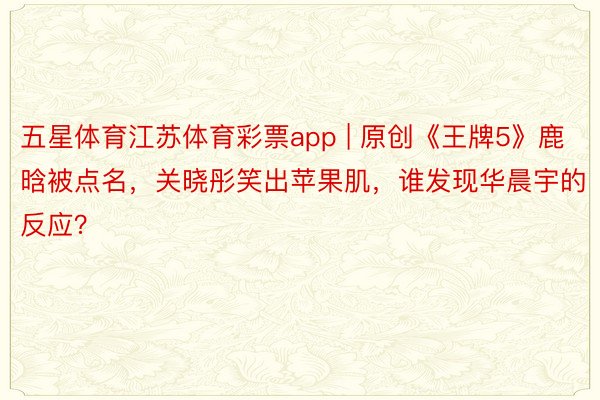 五星体育江苏体育彩票app | 原创《王牌5》鹿晗被点名，关晓彤笑出苹果肌，谁发现华晨宇的反应？