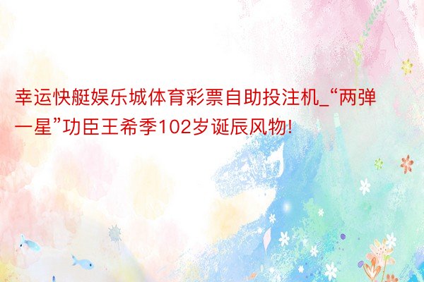 幸运快艇娱乐城体育彩票自助投注机_“两弹一星”功臣王希季102岁诞辰风物!