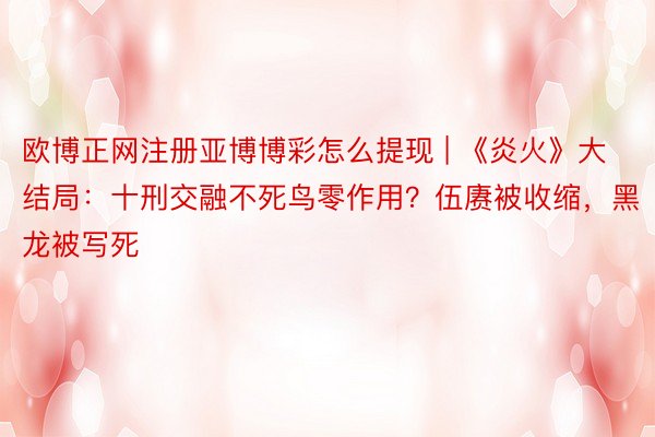 欧博正网注册亚博博彩怎么提现 | 《炎火》大结局：十刑交融不死鸟零作用？伍赓被收缩，黑龙被写死