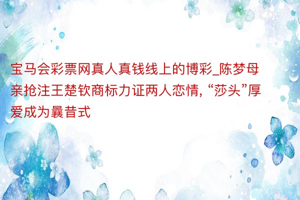 宝马会彩票网真人真钱线上的博彩_陈梦母亲抢注王楚钦商标力证两人恋情， “莎头”厚爱成为曩昔式