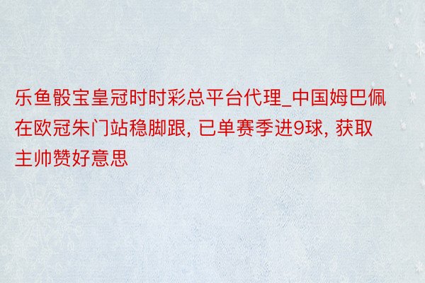 乐鱼骰宝皇冠时时彩总平台代理_中国姆巴佩在欧冠朱门站稳脚跟， 已单赛季进9球， 获取主帅赞好意思