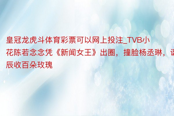 皇冠龙虎斗体育彩票可以网上投注_TVB小花陈若念念凭《新闻女王》出圈，撞脸杨丞琳，诞辰收百朵玫瑰