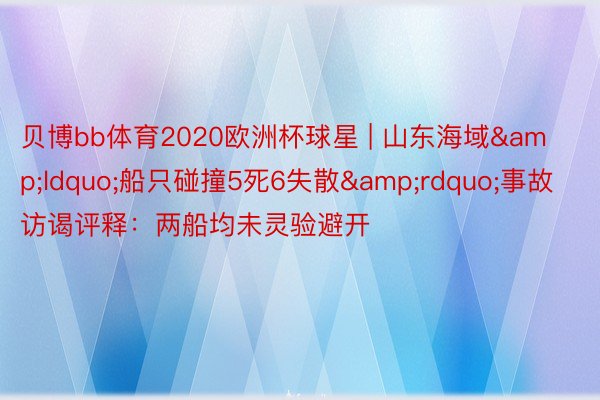 贝博bb体育2020欧洲杯球星 | 山东海域&ldquo;船只碰撞5死6失散&rdquo;事故访谒评释：两船均未灵验避开