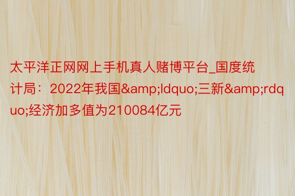 太平洋正网网上手机真人赌博平台_国度统计局：2022年我国&ldquo;三新&rdquo;经济加多值为210084亿元