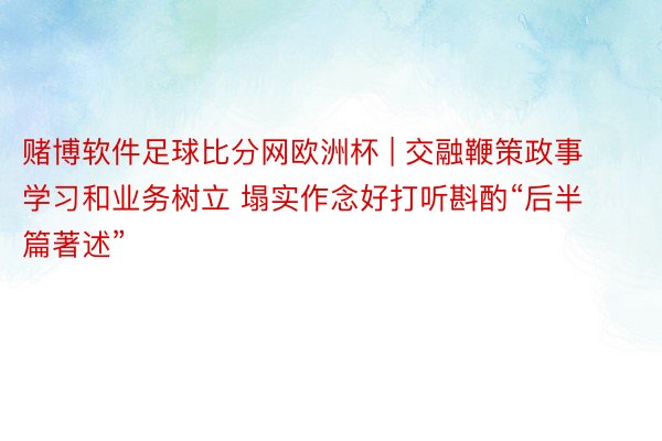 赌博软件足球比分网欧洲杯 | 交融鞭策政事学习和业务树立 塌实作念好打听斟酌“后半篇著述”