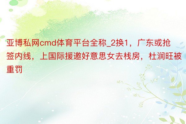 亚博私网cmd体育平台全称_2换1，广东或抢签内线，上国际援邀好意思女去栈房，杜润旺被重罚