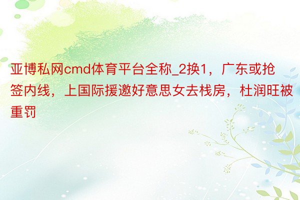 亚博私网cmd体育平台全称_2换1，广东或抢签内线，上国际援邀好意思女去栈房，杜润旺被重罚