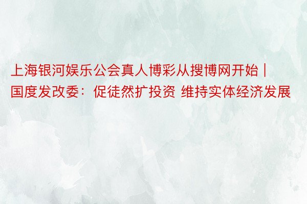 上海银河娱乐公会真人博彩从搜博网开始 | 国度发改委：促徒然扩投资 维持实体经济发展