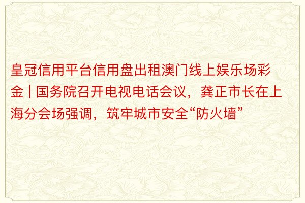 皇冠信用平台信用盘出租澳门线上娱乐场彩金 | 国务院召开电视电话会议，龚正市长在上海分会场强调，筑牢城市安全“防火墙”