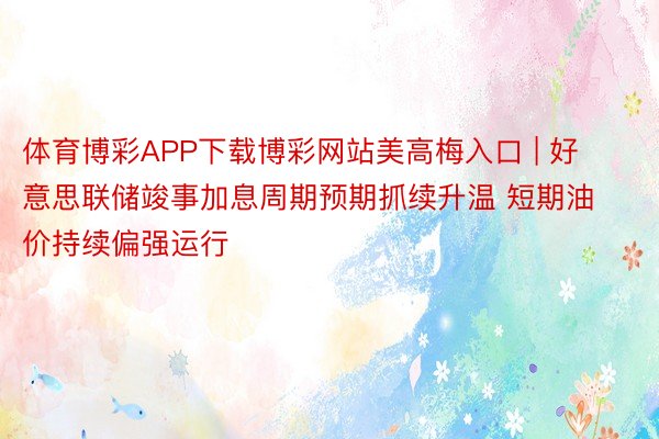 体育博彩APP下载博彩网站美高梅入口 | 好意思联储竣事加息周期预期抓续升温 短期油价持续偏强运行