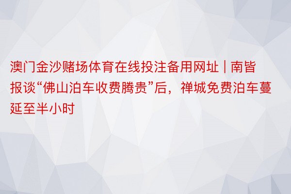 澳门金沙赌场体育在线投注备用网址 | 南皆报谈“佛山泊车收费腾贵”后，禅城免费泊车蔓延至半小时