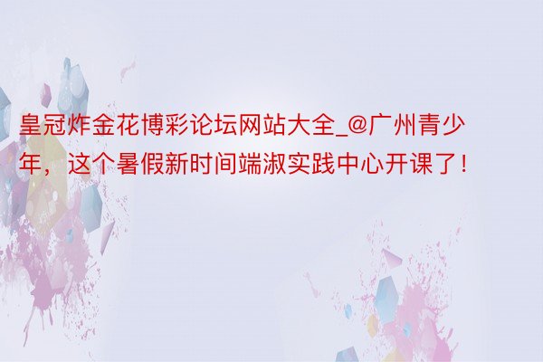 皇冠炸金花博彩论坛网站大全_@广州青少年，这个暑假新时间端淑实践中心开课了！