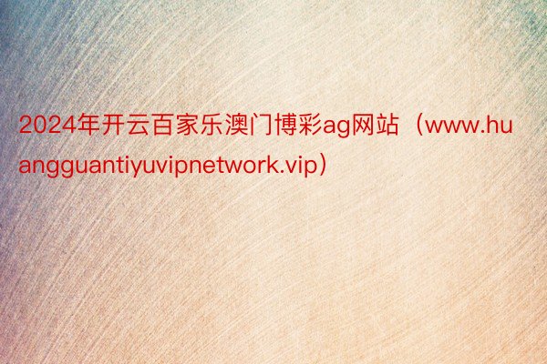 2024年开云百家乐澳门博彩ag网站（www.huangguantiyuvipnetwork.vip）