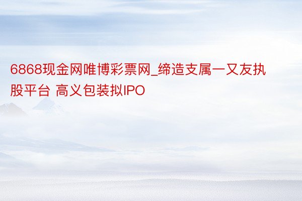 6868现金网唯博彩票网_缔造支属一又友执股平台 高义包装拟IPO