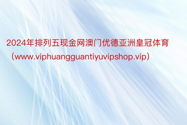 2024年排列五现金网澳门优德亚洲皇冠体育（www.viphuangguantiyuvipshop.vip）