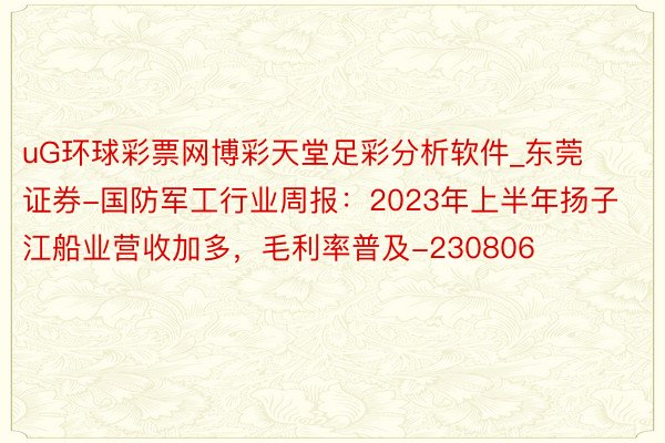 uG环球彩票网博彩天堂足彩分析软件_东莞证券-国防军工行业周报：2023年上半年扬子江船业营收加多，毛利率普及-230806