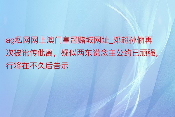 ag私网网上澳门皇冠赌城网址_邓超孙俪再次被讹传仳离，疑似两东说念主公约已顽强，行将在不久后告示