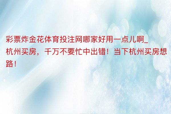 彩票炸金花体育投注网哪家好用一点儿啊_杭州买房，千万不要忙中出错！当下杭州买房想路！