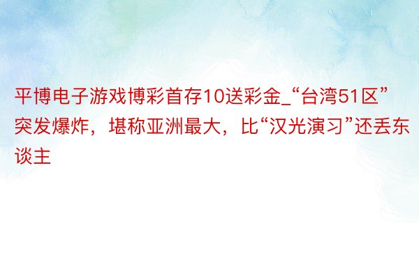 平博电子游戏博彩首存10送彩金_“台湾51区”突发爆炸，堪称亚洲最大，比“汉光演习”还丢东谈主