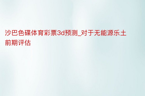 沙巴色碟体育彩票3d预测_对于无能源乐土前期评估