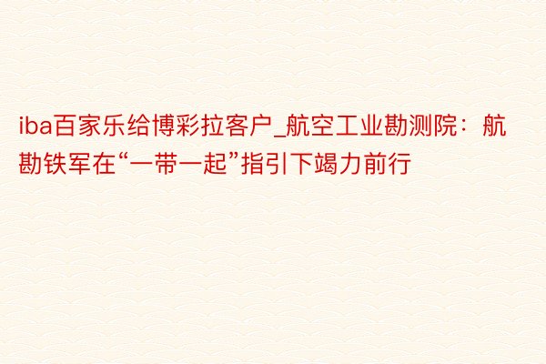 iba百家乐给博彩拉客户_航空工业勘测院：航勘铁军在“一带一起”指引下竭力前行