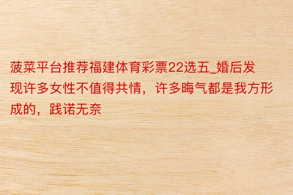 菠菜平台推荐福建体育彩票22选五_婚后发现许多女性不值得共情，许多晦气都是我方形成的，践诺无奈
