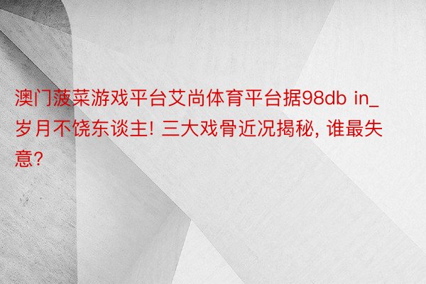 澳门菠菜游戏平台艾尚体育平台据98db in_岁月不饶东谈主! 三大戏骨近况揭秘, 谁最失意?