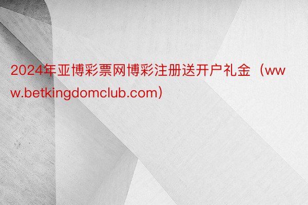 2024年亚博彩票网博彩注册送开户礼金（www.betkingdomclub.com）