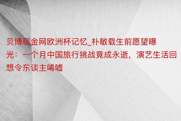 贝博现金网欧洲杯记忆_朴敏载生前愿望曝光：一个月中国旅行挑战竟成永逝，演艺生活回想令东谈主唏嘘