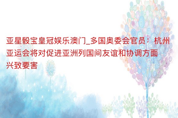 亚星骰宝皇冠娱乐澳门_多国奥委会官员：杭州亚运会将对促进亚洲列国间友谊和协调方面兴致要害