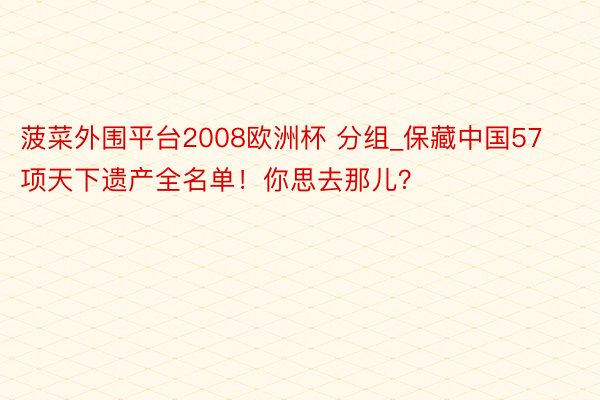 菠菜外围平台2008欧洲杯 分组_保藏中国57项天下遗产全名单！你思去那儿？