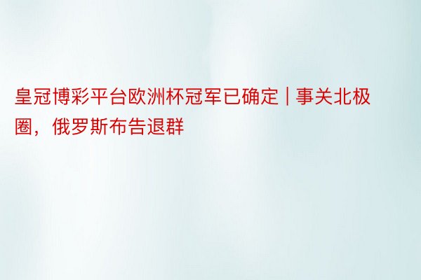 皇冠博彩平台欧洲杯冠军已确定 | 事关北极圈，俄罗斯布告退群