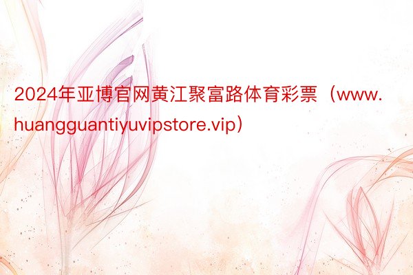 2024年亚博官网黄江聚富路体育彩票（www.huangguantiyuvipstore.vip）