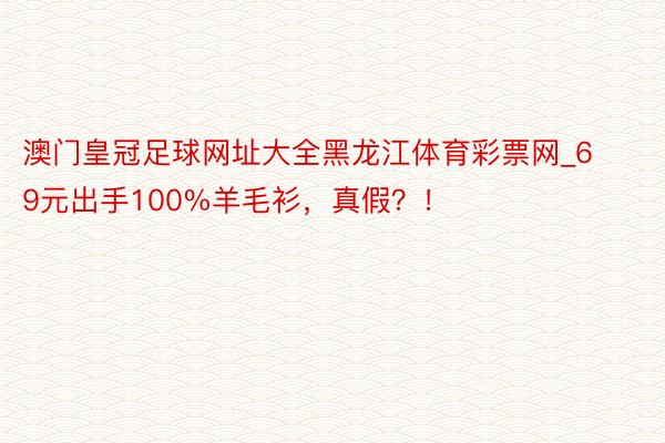 澳门皇冠足球网址大全黑龙江体育彩票网_69元出手100%羊毛衫，真假？！