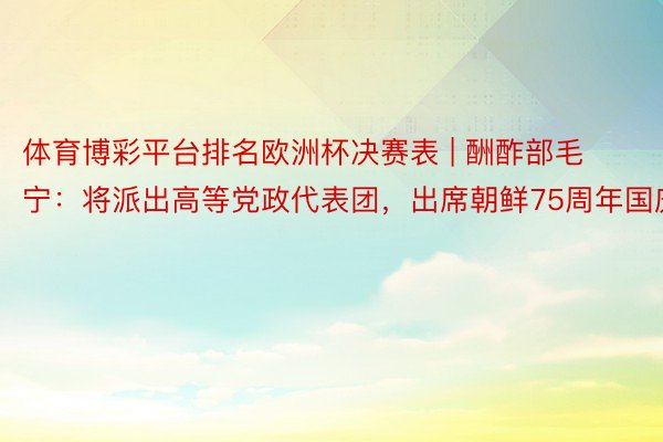 体育博彩平台排名欧洲杯决赛表 | 酬酢部毛宁：将派出高等党政代表团，出席朝鲜75周年国庆