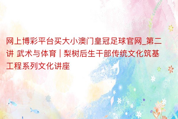 网上博彩平台买大小澳门皇冠足球官网_第二讲 武术与体育 | 梨树后生干部传统文化筑基工程系列文化讲座