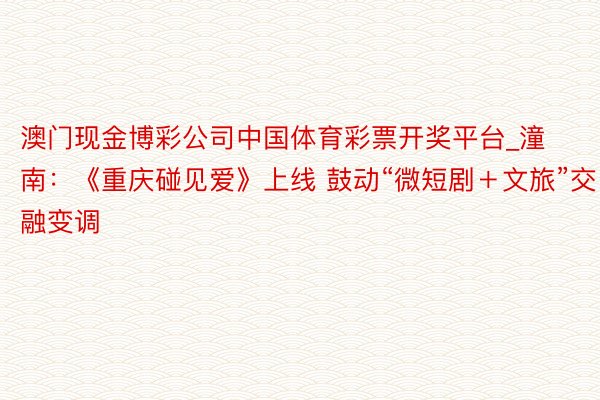 澳门现金博彩公司中国体育彩票开奖平台_潼南：《重庆碰见爱》上线 鼓动“微短剧＋文旅”交融变调