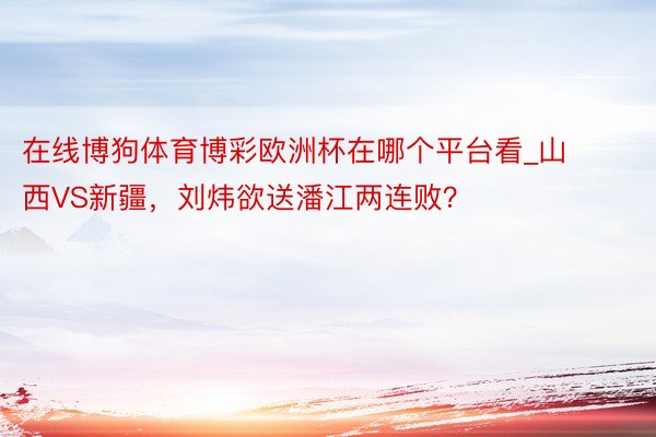 在线博狗体育博彩欧洲杯在哪个平台看_山西VS新疆，刘炜欲送潘江两连败？