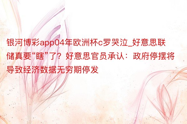 银河博彩app04年欧洲杯c罗哭泣_好意思联储真要“瞎”了？好意思官员承认：政府停摆将导致经济数据无穷期停发
