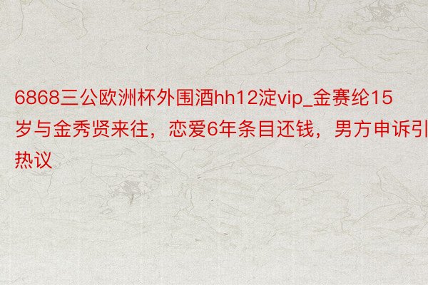 6868三公欧洲杯外围酒hh12淀vip_金赛纶15岁与金秀贤来往，恋爱6年条目还钱，男方申诉引热议