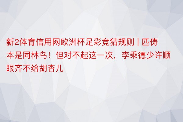 新2体育信用网欧洲杯足彩竞猜规则 | 匹俦本是同林鸟！但对不起这一次，李乘德少许顺眼齐不给胡杏儿