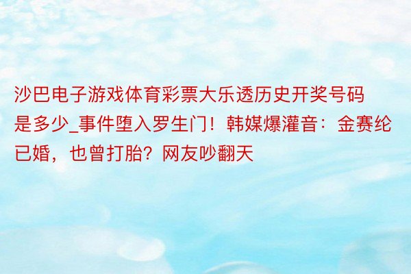 沙巴电子游戏体育彩票大乐透历史开奖号码是多少_事件堕入罗生门！韩媒爆灌音：金赛纶已婚，也曾打胎？网友吵翻天