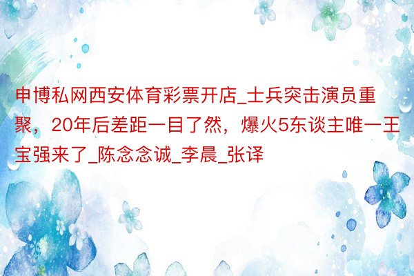 申博私网西安体育彩票开店_士兵突击演员重聚，20年后差距一目了然，爆火5东谈主唯一王宝强来了_陈念念诚_李晨_张译